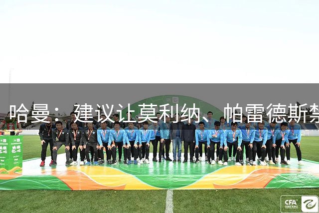 哈曼：建议让莫利纳、帕雷德斯禁赛12个月，处罚不能太轻