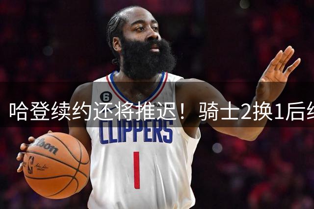哈登续约还将推迟！骑士2换1后继续兜售老斯 签换沃特森仍是前置程序