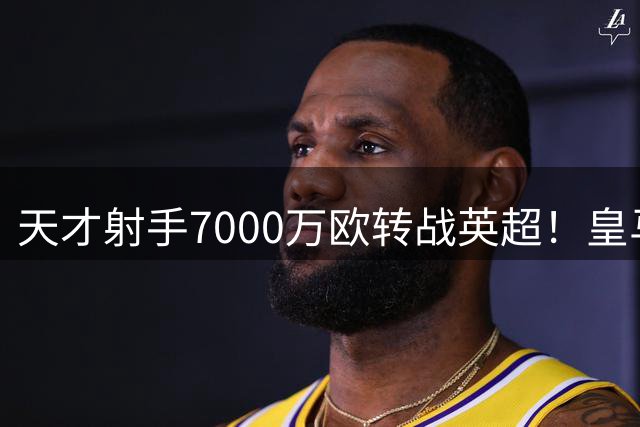 天才射手7000万欧转战英超！皇马新星加盟富勒姆创队史纪录