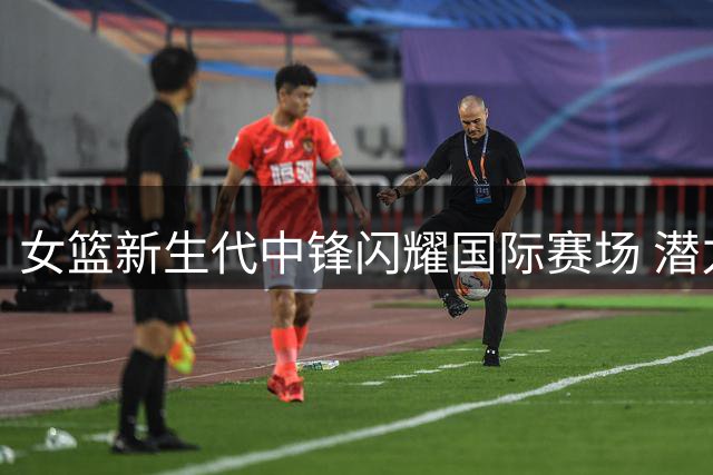 女篮新生代中锋闪耀国际赛场 潜力新星带动战术体系升级