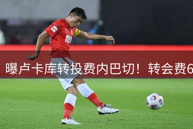 曝卢卡库转投费内巴切！转会费600万，签约1年，年薪1000万