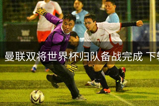 曼联双将世界杯归队备战完成 下轮联赛或重返首发