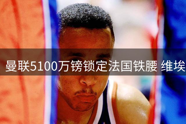 曼联5100万镑锁定法国铁腰 维埃拉称其强于楚阿梅尼