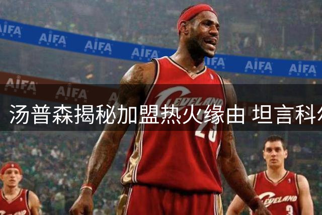 汤普森揭秘加盟热火缘由 坦言科尔力荐斯波执教能力