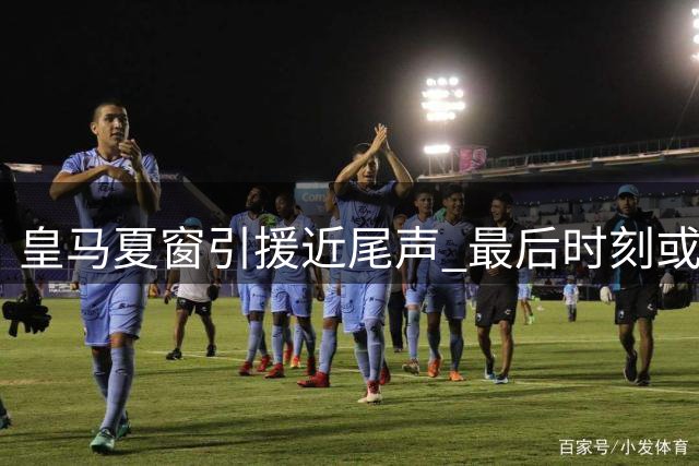 皇马夏窗引援近尾声 最后时刻或临机应变