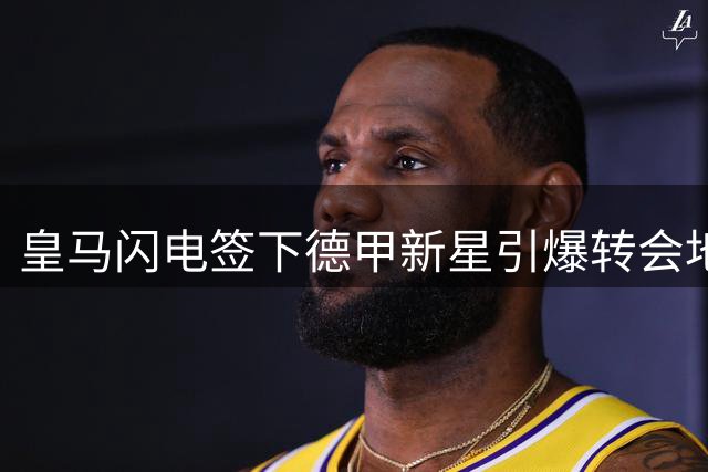皇马闪电签下德甲新星引爆转会地震 巴黎圣日耳曼高层震怒