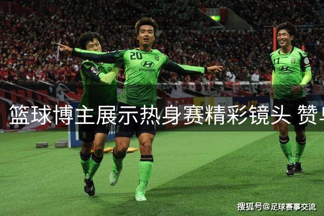 篮球博主展示热身赛精彩镜头 赞乌拉圭队团队打法精髓
