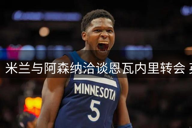 米兰与阿森纳洽谈恩瓦内里转会 英超球队或参与争夺