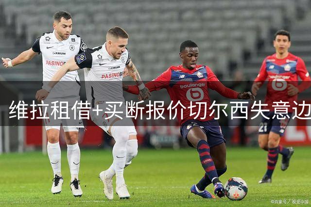 维拉租借+买断报价切尔西失意边锋 加纳乔盼重获新生