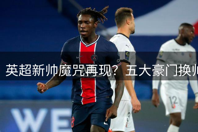 英超新帅魔咒再现？五大豪门换帅教练组面临集体下课危机