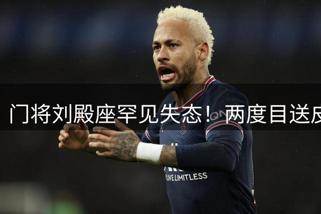 门将刘殿座罕见失态！两度目送皮球入网后当场暴怒