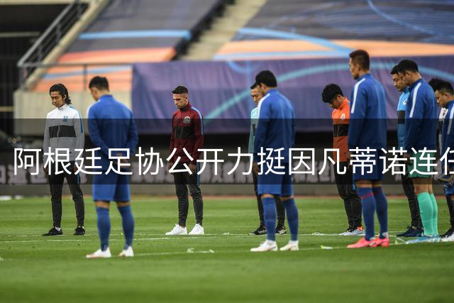 阿根廷足协公开力挺因凡蒂诺连任：十年改革成就获高度认可