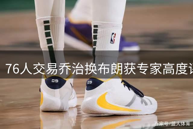 76人交易乔治换布朗获专家高度评价，阵容补强成效显著